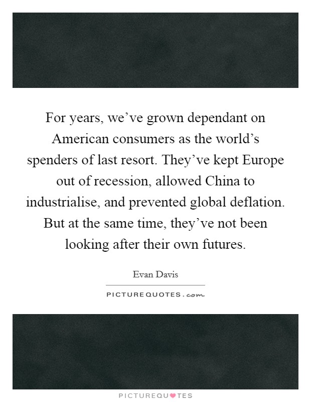 For years, we've grown dependant on American consumers as the world's spenders of last resort. They've kept Europe out of recession, allowed China to industrialise, and prevented global deflation. But at the same time, they've not been looking after their own futures Picture Quote #1