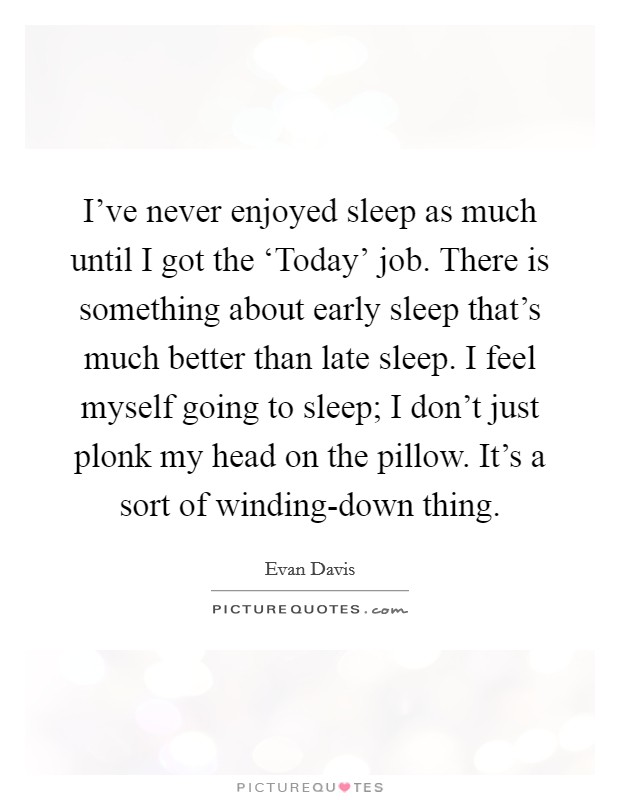 I've never enjoyed sleep as much until I got the ‘Today' job. There is something about early sleep that's much better than late sleep. I feel myself going to sleep; I don't just plonk my head on the pillow. It's a sort of winding-down thing Picture Quote #1