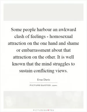 Some people harbour an awkward clash of feelings - homosexual attraction on the one hand and shame or embarrassment about that attraction on the other. It is well known that the mind struggles to sustain conflicting views Picture Quote #1