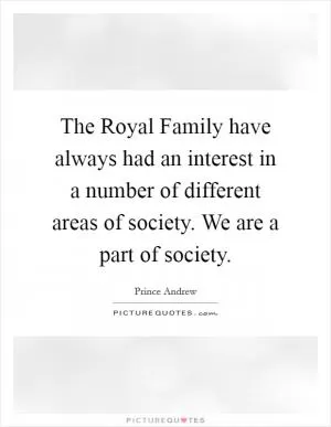 The Royal Family have always had an interest in a number of different areas of society. We are a part of society Picture Quote #1