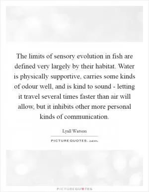 The limits of sensory evolution in fish are defined very largely by their habitat. Water is physically supportive, carries some kinds of odour well, and is kind to sound - letting it travel several times faster than air will allow, but it inhibits other more personal kinds of communication Picture Quote #1