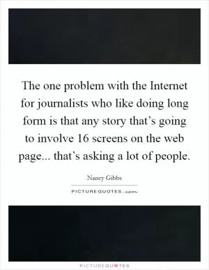 The one problem with the Internet for journalists who like doing long form is that any story that’s going to involve 16 screens on the web page... that’s asking a lot of people Picture Quote #1
