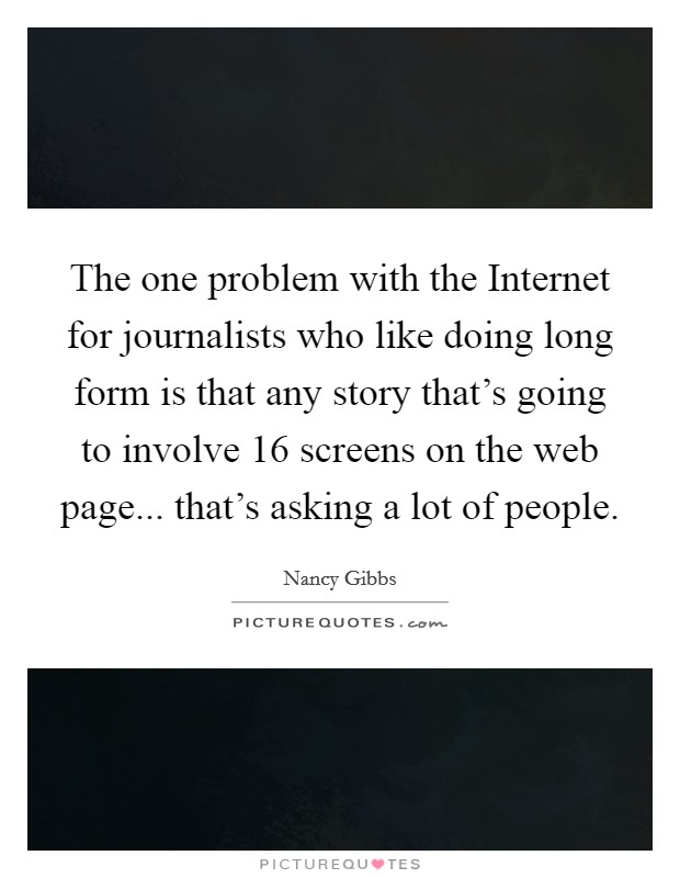 The one problem with the Internet for journalists who like doing long form is that any story that's going to involve 16 screens on the web page... that's asking a lot of people Picture Quote #1