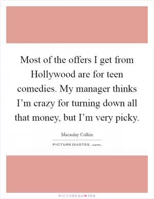 Most of the offers I get from Hollywood are for teen comedies. My manager thinks I’m crazy for turning down all that money, but I’m very picky Picture Quote #1