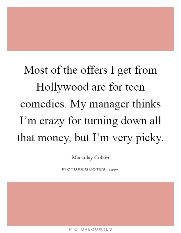 Most of the offers I get from Hollywood are for teen comedies. My manager thinks I'm crazy for turning down all that money, but I'm very picky Picture Quote #1
