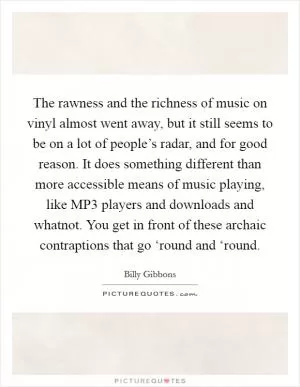 The rawness and the richness of music on vinyl almost went away, but it still seems to be on a lot of people’s radar, and for good reason. It does something different than more accessible means of music playing, like MP3 players and downloads and whatnot. You get in front of these archaic contraptions that go ‘round and ‘round Picture Quote #1
