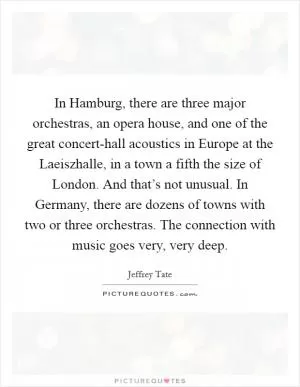 In Hamburg, there are three major orchestras, an opera house, and one of the great concert-hall acoustics in Europe at the Laeiszhalle, in a town a fifth the size of London. And that’s not unusual. In Germany, there are dozens of towns with two or three orchestras. The connection with music goes very, very deep Picture Quote #1