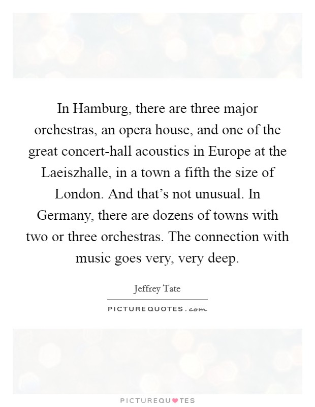 In Hamburg, there are three major orchestras, an opera house, and one of the great concert-hall acoustics in Europe at the Laeiszhalle, in a town a fifth the size of London. And that's not unusual. In Germany, there are dozens of towns with two or three orchestras. The connection with music goes very, very deep Picture Quote #1