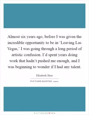 Almost six years ago, before I was given the incredible opportunity to be in ‘Leaving Las Vegas,’ I was going through a long period of artistic confusion. I’d spent years doing work that hadn’t pushed me enough, and I was beginning to wonder if I had any talent Picture Quote #1