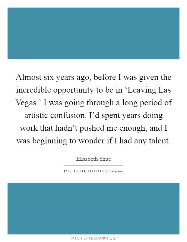 Almost six years ago, before I was given the incredible opportunity to be in ‘Leaving Las Vegas,' I was going through a long period of artistic confusion. I'd spent years doing work that hadn't pushed me enough, and I was beginning to wonder if I had any talent Picture Quote #1