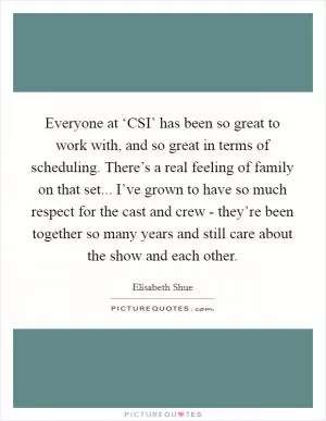 Everyone at ‘CSI’ has been so great to work with, and so great in terms of scheduling. There’s a real feeling of family on that set... I’ve grown to have so much respect for the cast and crew - they’re been together so many years and still care about the show and each other Picture Quote #1
