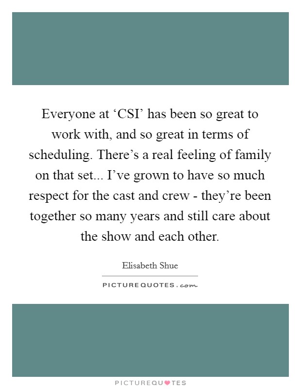 Everyone at ‘CSI' has been so great to work with, and so great in terms of scheduling. There's a real feeling of family on that set... I've grown to have so much respect for the cast and crew - they're been together so many years and still care about the show and each other Picture Quote #1