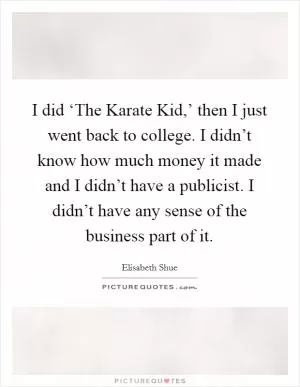 I did ‘The Karate Kid,’ then I just went back to college. I didn’t know how much money it made and I didn’t have a publicist. I didn’t have any sense of the business part of it Picture Quote #1