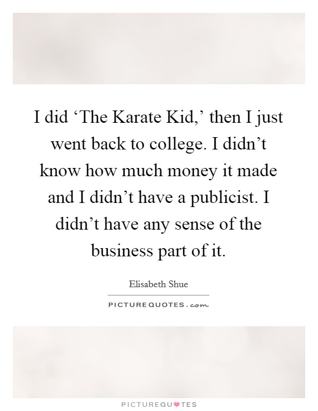 I did ‘The Karate Kid,' then I just went back to college. I didn't know how much money it made and I didn't have a publicist. I didn't have any sense of the business part of it Picture Quote #1