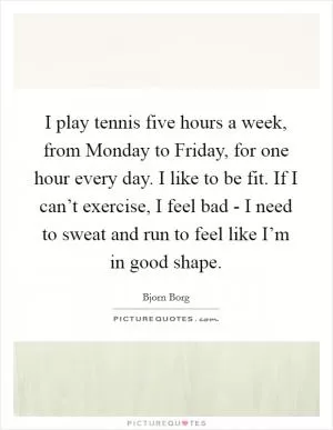 I play tennis five hours a week, from Monday to Friday, for one hour every day. I like to be fit. If I can’t exercise, I feel bad - I need to sweat and run to feel like I’m in good shape Picture Quote #1