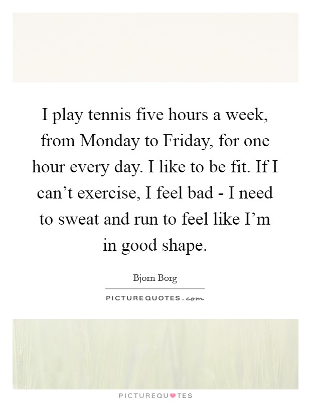 I play tennis five hours a week, from Monday to Friday, for one hour every day. I like to be fit. If I can't exercise, I feel bad - I need to sweat and run to feel like I'm in good shape Picture Quote #1