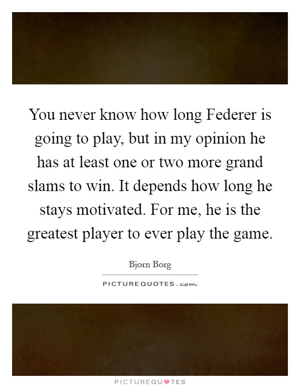 You never know how long Federer is going to play, but in my opinion he has at least one or two more grand slams to win. It depends how long he stays motivated. For me, he is the greatest player to ever play the game Picture Quote #1