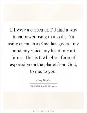 If I were a carpenter, I’d find a way to empower using that skill. I’m using as much as God has given - my mind, my voice, my heart, my art forms. This is the highest form of expression on the planet from God, to me, to you Picture Quote #1