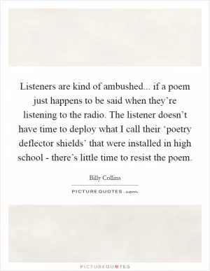 Listeners are kind of ambushed... if a poem just happens to be said when they’re listening to the radio. The listener doesn’t have time to deploy what I call their ‘poetry deflector shields’ that were installed in high school - there’s little time to resist the poem Picture Quote #1