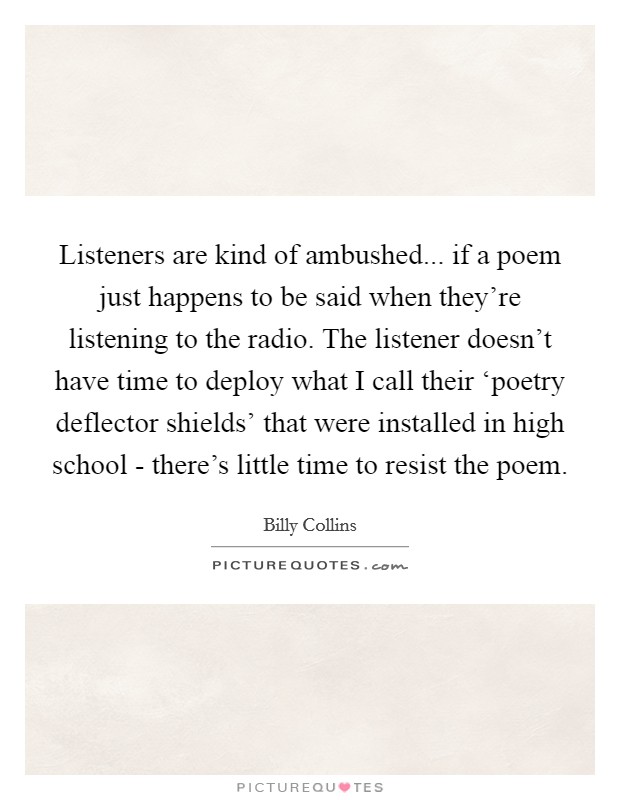 Listeners are kind of ambushed... if a poem just happens to be said when they're listening to the radio. The listener doesn't have time to deploy what I call their ‘poetry deflector shields' that were installed in high school - there's little time to resist the poem Picture Quote #1