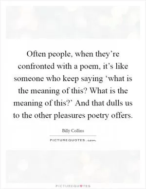 Often people, when they’re confronted with a poem, it’s like someone who keep saying ‘what is the meaning of this? What is the meaning of this?’ And that dulls us to the other pleasures poetry offers Picture Quote #1