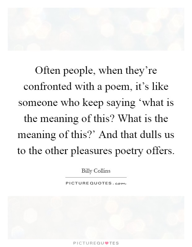 Often people, when they're confronted with a poem, it's like someone who keep saying ‘what is the meaning of this? What is the meaning of this?' And that dulls us to the other pleasures poetry offers Picture Quote #1