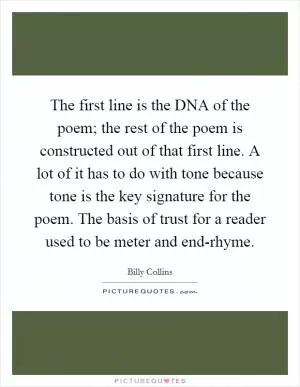 The first line is the DNA of the poem; the rest of the poem is constructed out of that first line. A lot of it has to do with tone because tone is the key signature for the poem. The basis of trust for a reader used to be meter and end-rhyme Picture Quote #1