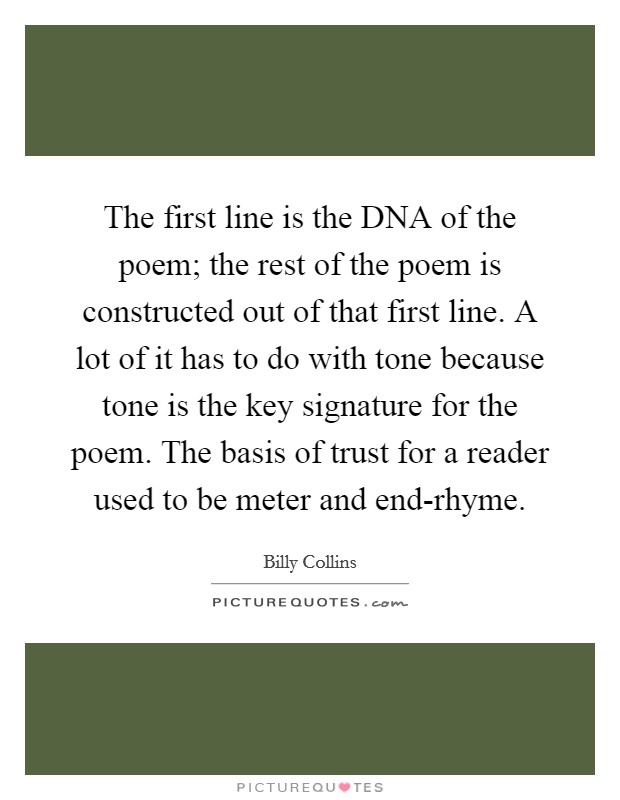 The first line is the DNA of the poem; the rest of the poem is constructed out of that first line. A lot of it has to do with tone because tone is the key signature for the poem. The basis of trust for a reader used to be meter and end-rhyme Picture Quote #1