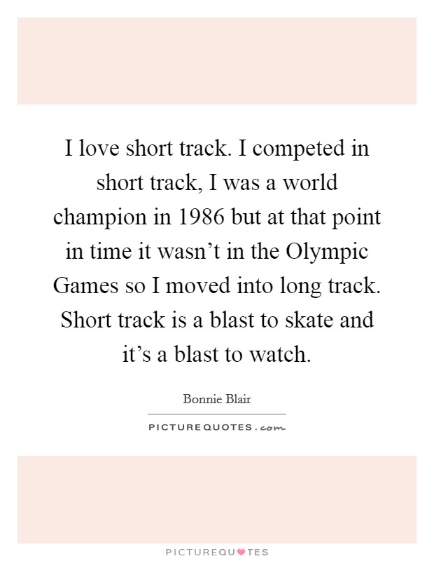 I love short track. I competed in short track, I was a world champion in 1986 but at that point in time it wasn't in the Olympic Games so I moved into long track. Short track is a blast to skate and it's a blast to watch Picture Quote #1