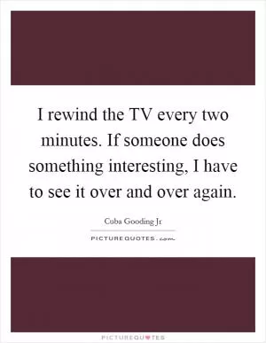 I rewind the TV every two minutes. If someone does something interesting, I have to see it over and over again Picture Quote #1