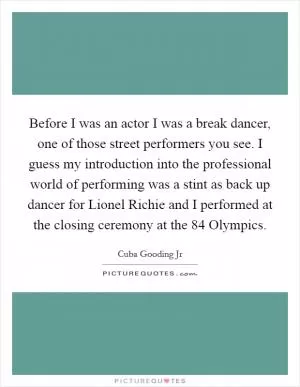 Before I was an actor I was a break dancer, one of those street performers you see. I guess my introduction into the professional world of performing was a stint as back up dancer for Lionel Richie and I performed at the closing ceremony at the  84 Olympics Picture Quote #1