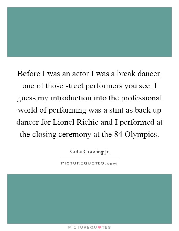 Before I was an actor I was a break dancer, one of those street performers you see. I guess my introduction into the professional world of performing was a stint as back up dancer for Lionel Richie and I performed at the closing ceremony at the  84 Olympics Picture Quote #1