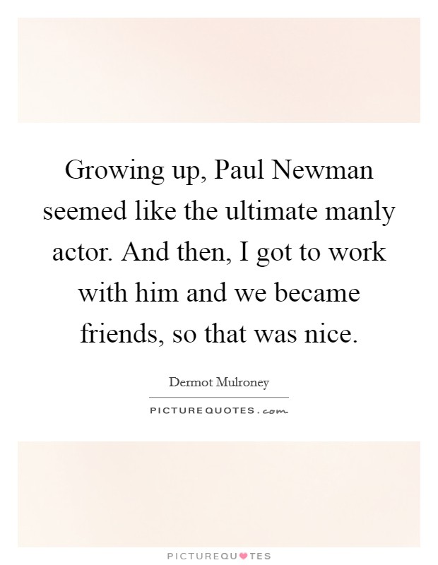 Growing up, Paul Newman seemed like the ultimate manly actor. And then, I got to work with him and we became friends, so that was nice Picture Quote #1