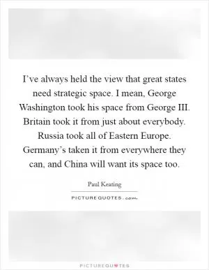 I’ve always held the view that great states need strategic space. I mean, George Washington took his space from George III. Britain took it from just about everybody. Russia took all of Eastern Europe. Germany’s taken it from everywhere they can, and China will want its space too Picture Quote #1