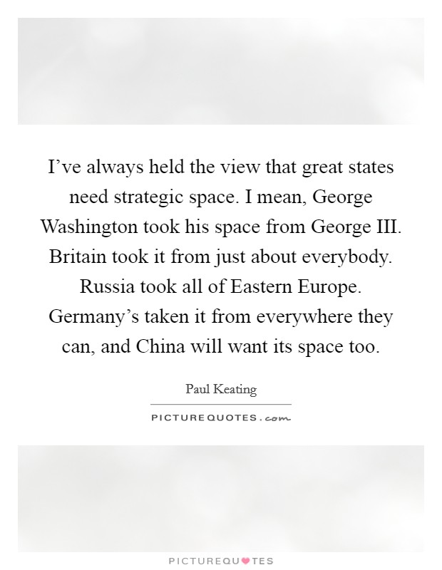 I've always held the view that great states need strategic space. I mean, George Washington took his space from George III. Britain took it from just about everybody. Russia took all of Eastern Europe. Germany's taken it from everywhere they can, and China will want its space too Picture Quote #1