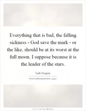 Everything that is bad, the falling sickness - God save the mark - or the like, should be at its worst at the full moon. I suppose because it is the leader of the stars Picture Quote #1