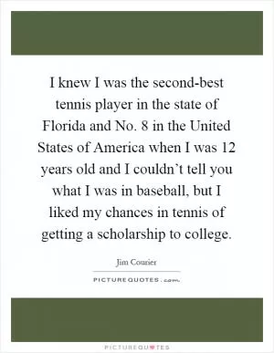 I knew I was the second-best tennis player in the state of Florida and No. 8 in the United States of America when I was 12 years old and I couldn’t tell you what I was in baseball, but I liked my chances in tennis of getting a scholarship to college Picture Quote #1