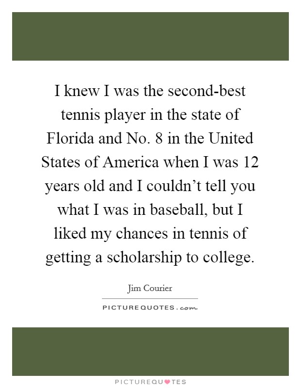 I knew I was the second-best tennis player in the state of Florida and No. 8 in the United States of America when I was 12 years old and I couldn't tell you what I was in baseball, but I liked my chances in tennis of getting a scholarship to college Picture Quote #1