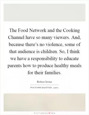 The Food Network and the Cooking Channel have so many viewers. And, because there’s no violence, some of that audience is children. So, I think we have a responsibility to educate parents how to produce healthy meals for their families Picture Quote #1