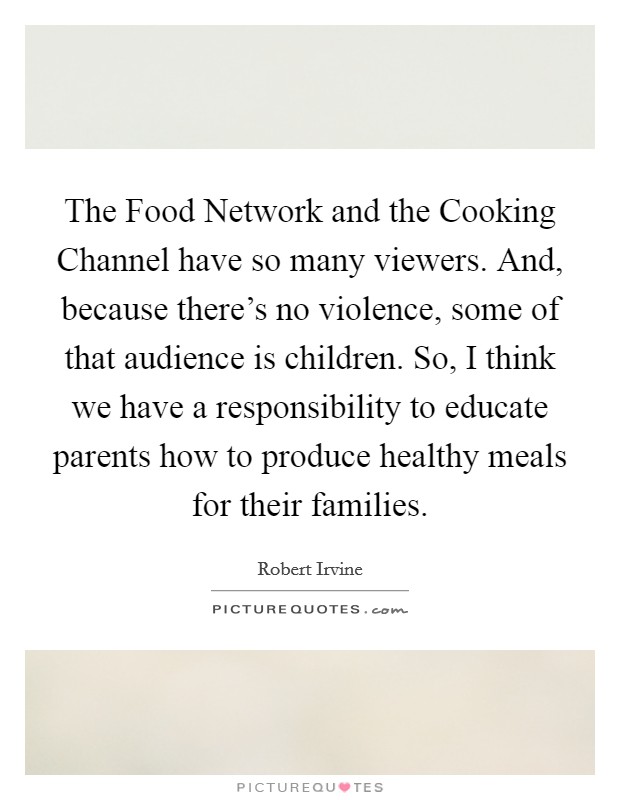 The Food Network and the Cooking Channel have so many viewers. And, because there's no violence, some of that audience is children. So, I think we have a responsibility to educate parents how to produce healthy meals for their families Picture Quote #1