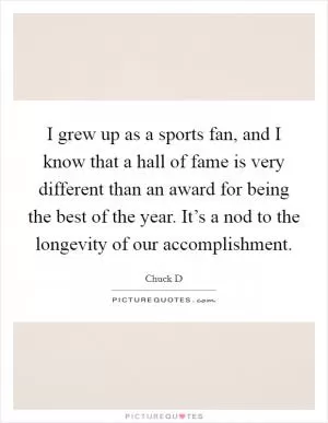 I grew up as a sports fan, and I know that a hall of fame is very different than an award for being the best of the year. It’s a nod to the longevity of our accomplishment Picture Quote #1