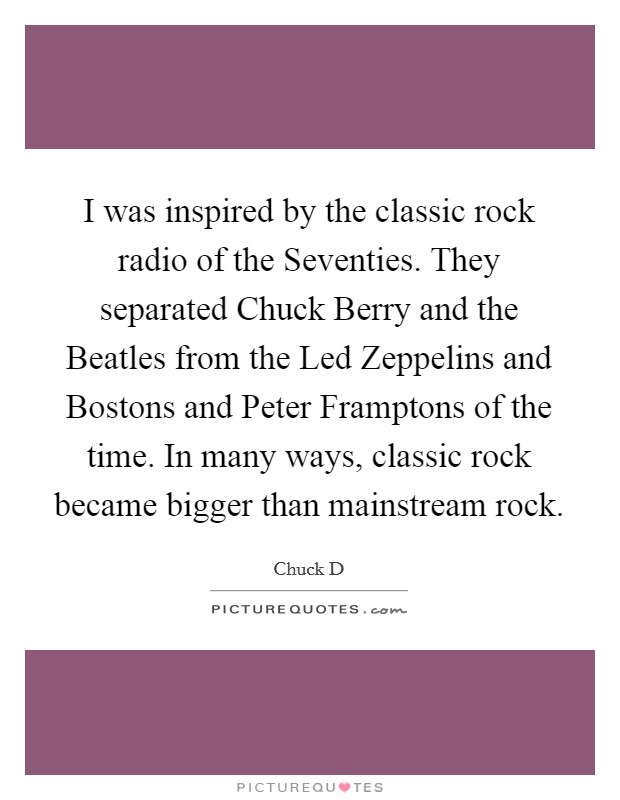 I was inspired by the classic rock radio of the Seventies. They separated Chuck Berry and the Beatles from the Led Zeppelins and Bostons and Peter Framptons of the time. In many ways, classic rock became bigger than mainstream rock Picture Quote #1