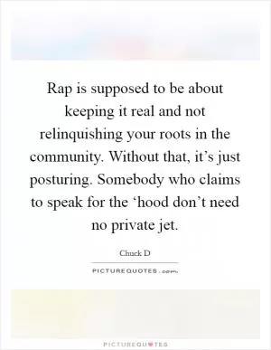 Rap is supposed to be about keeping it real and not relinquishing your roots in the community. Without that, it’s just posturing. Somebody who claims to speak for the ‘hood don’t need no private jet Picture Quote #1