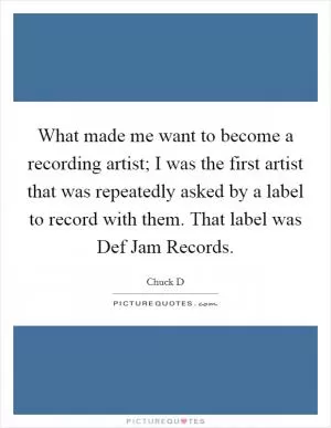 What made me want to become a recording artist; I was the first artist that was repeatedly asked by a label to record with them. That label was Def Jam Records Picture Quote #1