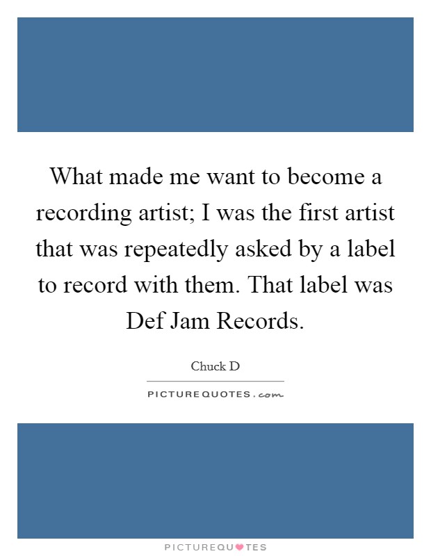 What made me want to become a recording artist; I was the first artist that was repeatedly asked by a label to record with them. That label was Def Jam Records Picture Quote #1