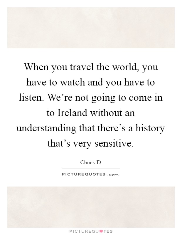 When you travel the world, you have to watch and you have to listen. We're not going to come in to Ireland without an understanding that there's a history that's very sensitive Picture Quote #1