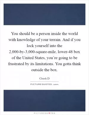 You should be a person inside the world with knowledge of your terrain. And if you lock yourself into the 2,000-by-3,000-square-mile, lower-48 box of the United States, you’re going to be frustrated by its limitations. You gotta think outside the box Picture Quote #1