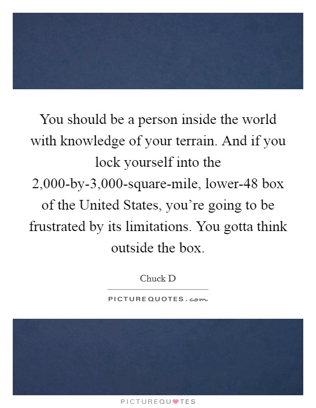 You should be a person inside the world with knowledge of your terrain. And if you lock yourself into the 2,000-by-3,000-square-mile, lower-48 box of the United States, you're going to be frustrated by its limitations. You gotta think outside the box Picture Quote #1