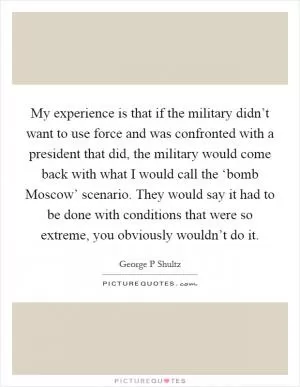 My experience is that if the military didn’t want to use force and was confronted with a president that did, the military would come back with what I would call the ‘bomb Moscow’ scenario. They would say it had to be done with conditions that were so extreme, you obviously wouldn’t do it Picture Quote #1