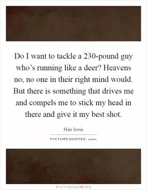 Do I want to tackle a 230-pound guy who’s running like a deer? Heavens no, no one in their right mind would. But there is something that drives me and compels me to stick my head in there and give it my best shot Picture Quote #1